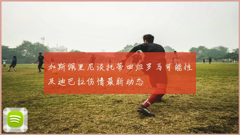 加斯佩里尼谈托蒂回归罗马可能性及迪巴拉伤情最新动态