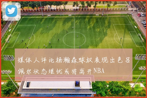 媒体人评论杨瀚森球权表现出色吕佩尔状态堪忧或将离开NBA