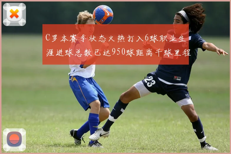 C罗本赛季状态火热打入6球职业生涯进球总数已达950球距离千球里程碑仅差50球