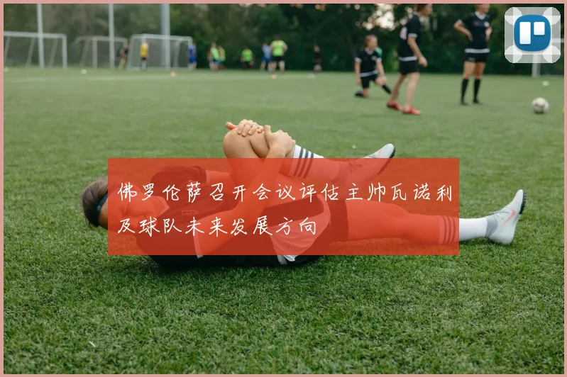 佛罗伦萨召开会议评估主帅瓦诺利及球队未来发展方向