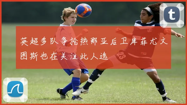 英超多队争抢热那亚后卫库菲尤文图斯也在关注此人选