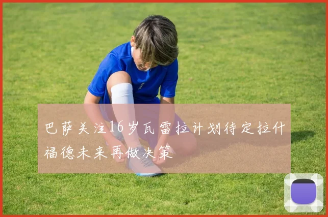 巴萨关注16岁瓦雷拉计划待定拉什福德未来再做决策