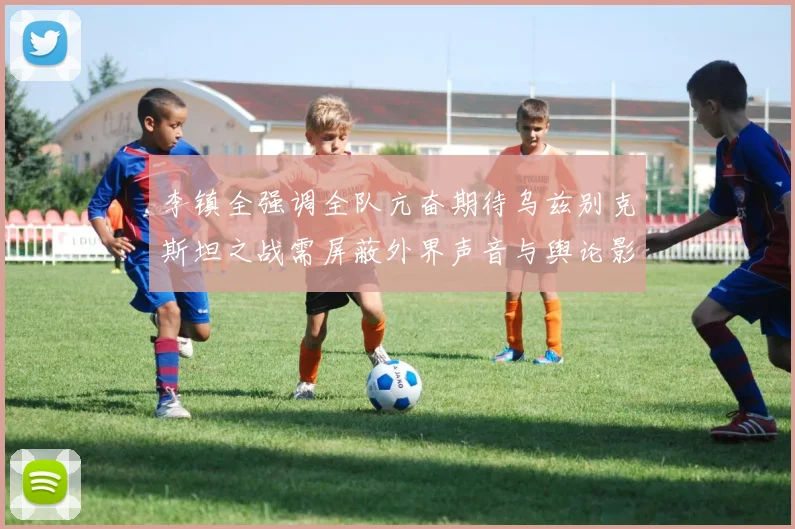 李镇全强调全队亢奋期待乌兹别克斯坦之战需屏蔽外界声音与舆论影响