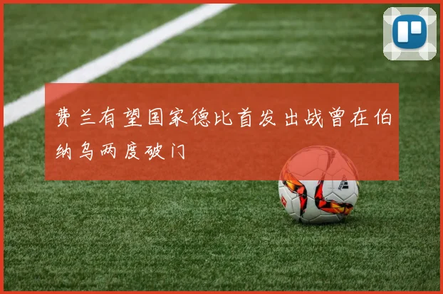 费兰有望国家德比首发出战曾在伯纳乌两度破门