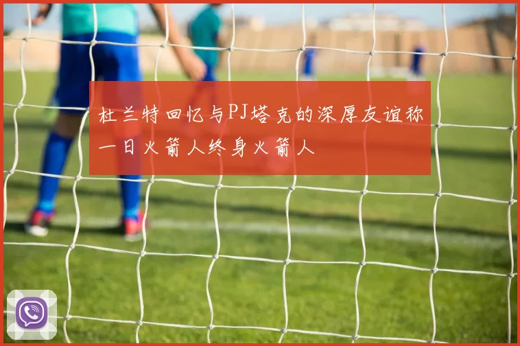 杜兰特回忆与PJ塔克的深厚友谊称一日火箭人终身火箭人