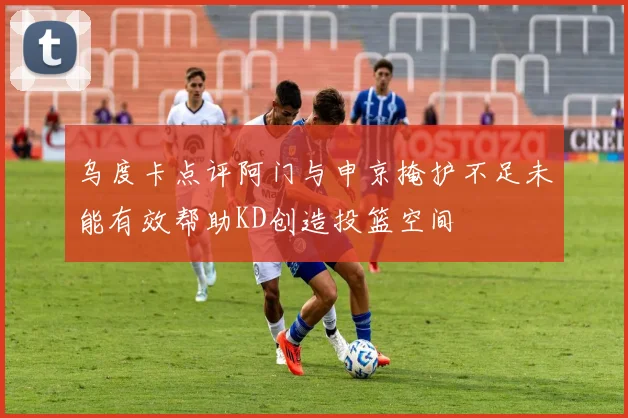 乌度卡点评阿门与申京掩护不足未能有效帮助KD创造投篮空间