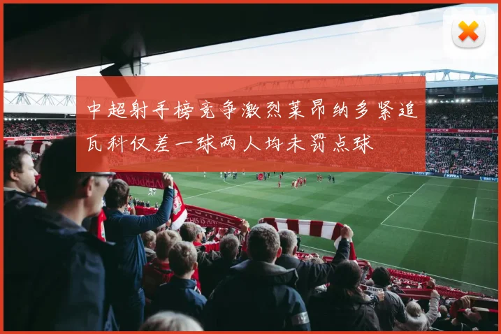 中超射手榜竞争激烈莱昂纳多紧追瓦科仅差一球两人均未罚点球