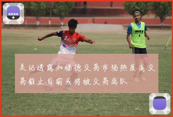 美记透露加福德交易市场热度高交易截止日前或将被交易离队
