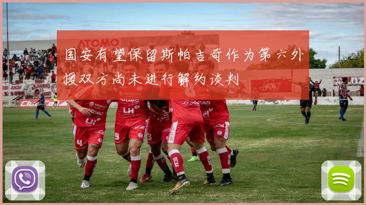 国安有望保留斯帕吉奇作为第六外援双方尚未进行解约谈判