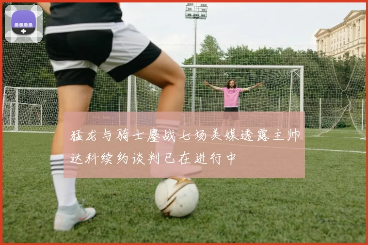 猛龙与骑士鏖战七场美媒透露主帅达科续约谈判已在进行中