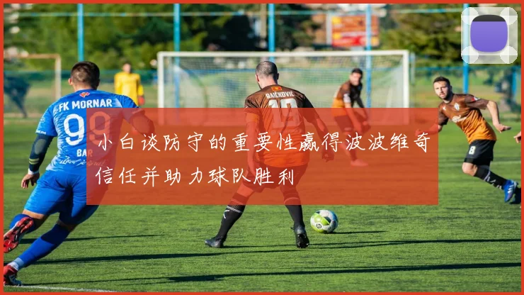 小白谈防守的重要性赢得波波维奇信任并助力球队胜利