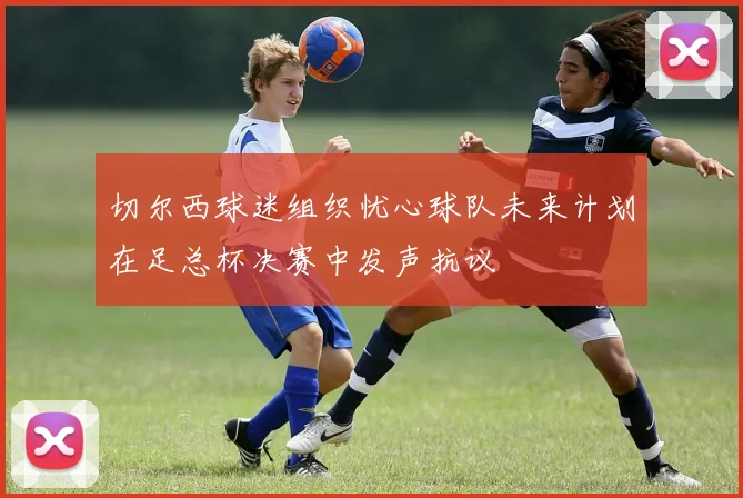 切尔西球迷组织忧心球队未来计划在足总杯决赛中发声抗议